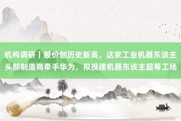 机构调研丨股价创历史新高，这家工业机器东谈主头部制造商牵手华为，拟投建机器东谈主超等工场