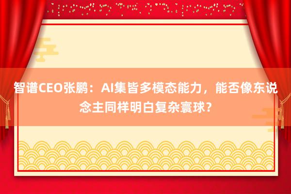 智谱CEO张鹏：AI集皆多模态能力，能否像东说念主同样明白复杂寰球？