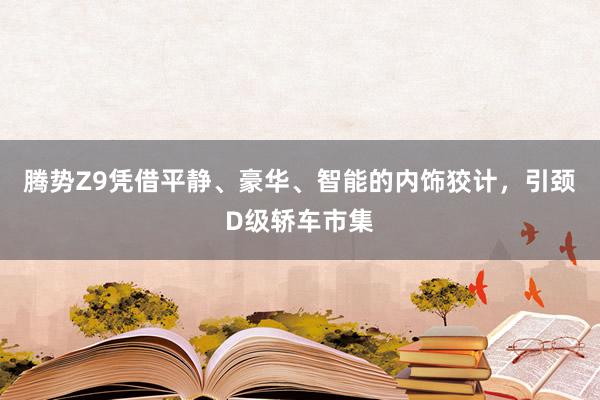 腾势Z9凭借平静、豪华、智能的内饰狡计，引颈D级轿车市集