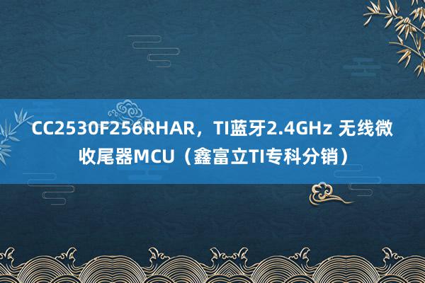 CC2530F256RHAR，TI蓝牙2.4GHz 无线微收尾器MCU（鑫富立TI专科分销）