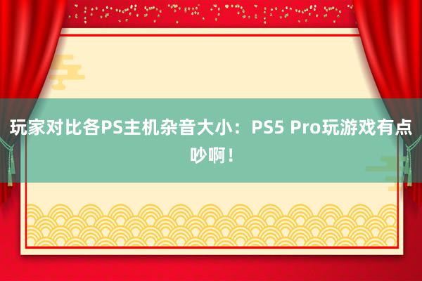 玩家对比各PS主机杂音大小：PS5 Pro玩游戏有点吵啊！