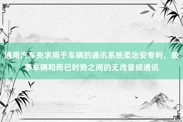 通用汽车央求用于车辆的通讯系统柔治安专利，竣事车辆和而已时势之间的无线音频通讯