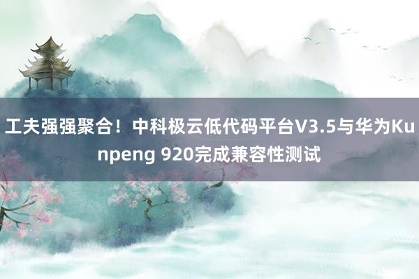 工夫强强聚合！中科极云低代码平台V3.5与华为Kunpeng 920完成兼容性测试