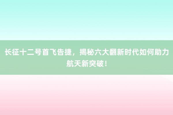 长征十二号首飞告捷，揭秘六大翻新时代如何助力航天新突破！