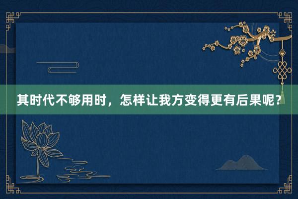 其时代不够用时，怎样让我方变得更有后果呢？