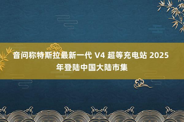 音问称特斯拉最新一代 V4 超等充电站 2025 年登陆中国大陆市集