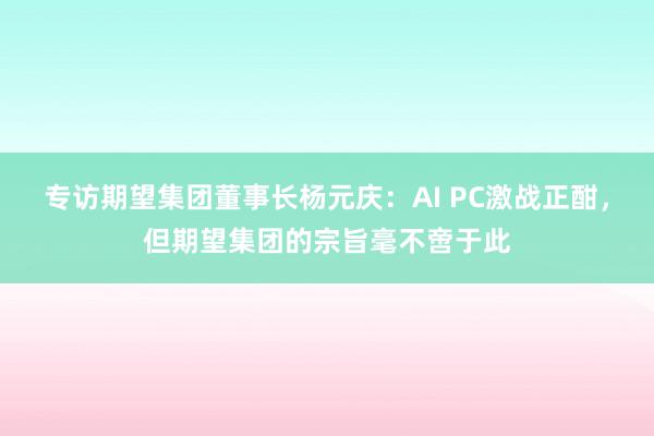 专访期望集团董事长杨元庆：AI PC激战正酣，但期望集团的宗旨毫不啻于此