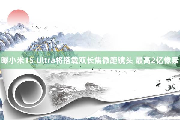 曝小米15 Ultra将搭载双长焦微距镜头 最高2亿像素