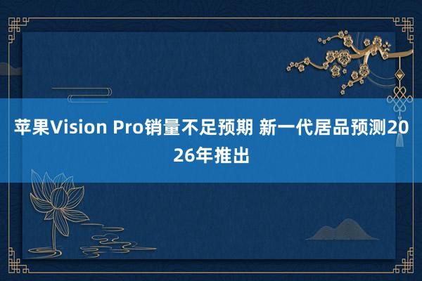 苹果Vision Pro销量不足预期 新一代居品预测2026年推出