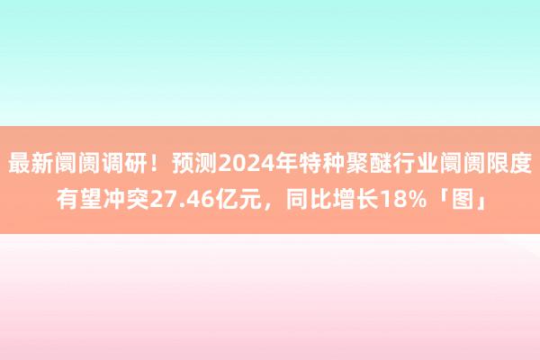 最新阛阓调研！预测2024年特种聚醚行业阛阓限度有望冲突27.46亿元，同比增长18%「图」