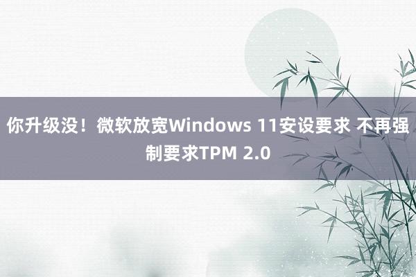 你升级没！微软放宽Windows 11安设要求 不再强制要求TPM 2.0