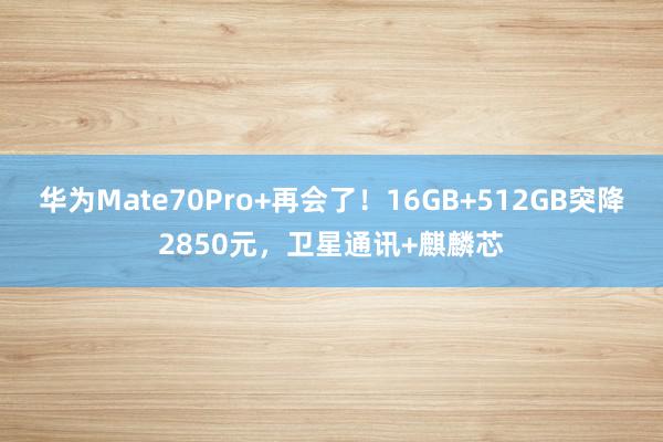 华为Mate70Pro+再会了！16GB+512GB突降2850元，卫星通讯+麒麟芯