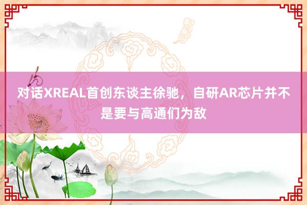 对话XREAL首创东谈主徐驰，自研AR芯片并不是要与高通们为敌