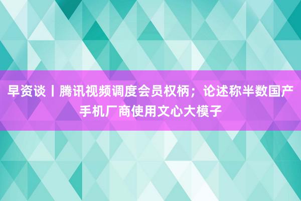 早资谈丨腾讯视频调度会员权柄；论述称半数国产手机厂商使用文心大模子