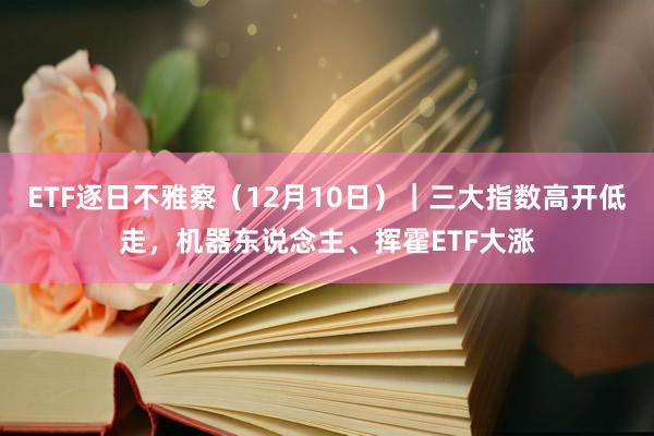 ETF逐日不雅察（12月10日）｜三大指数高开低走，机器东说念主、挥霍ETF大涨