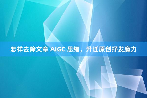 怎样去除文章 AIGC 思绪，升迁原创抒发魔力