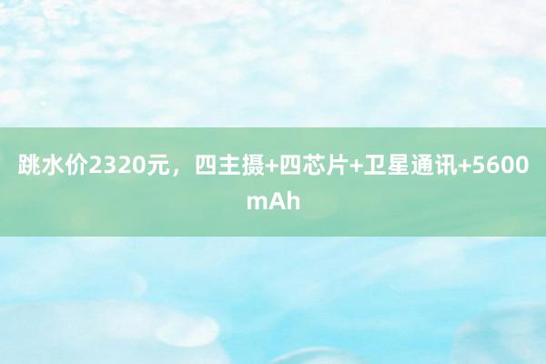 跳水价2320元，四主摄+四芯片+卫星通讯+5600mAh