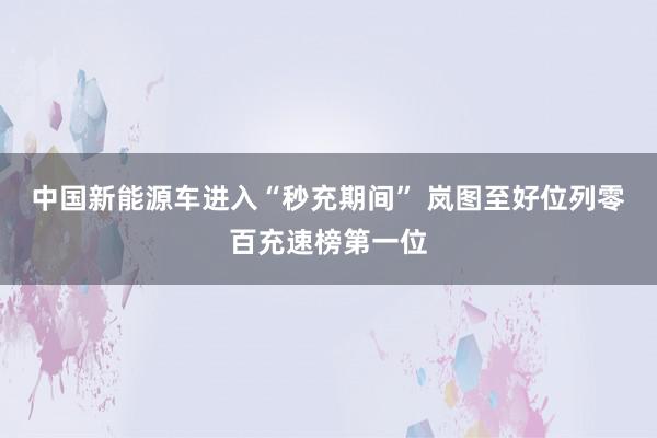 中国新能源车进入“秒充期间” 岚图至好位列零百充速榜第一位