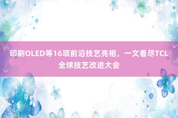 印刷OLED等16项前沿技艺亮相，一文看尽TCL全球技艺改进大会