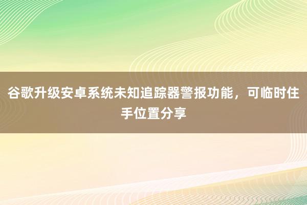 谷歌升级安卓系统未知追踪器警报功能，可临时住手位置分享