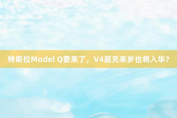 特斯拉Model Q要来了，V4超充来岁也将入华？