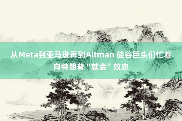 从Meta到亚马逊再到Altman 硅谷巨头们忙着向特朗普“献金”效忠