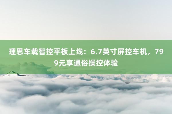 理思车载智控平板上线：6.7英寸屏控车机，799元享通俗操控体验