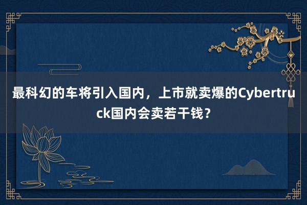 最科幻的车将引入国内，上市就卖爆的Cybertruck国内会卖若干钱？