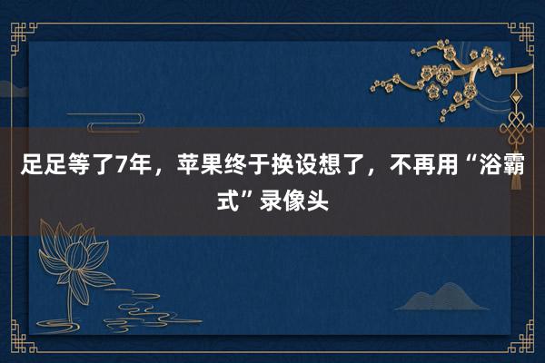 足足等了7年，苹果终于换设想了，不再用“浴霸式”录像头