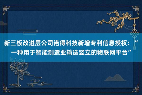 新三板改进层公司诺得科技新增专利信息授权：“一种用于智能制造业输送竖立的物联网平台”