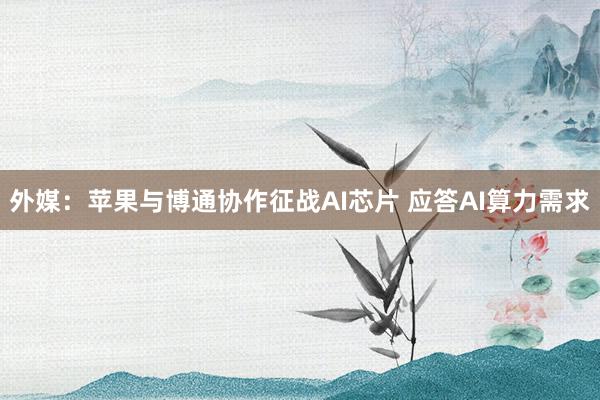 外媒：苹果与博通协作征战AI芯片 应答AI算力需求