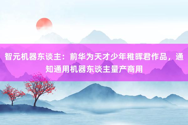 智元机器东谈主：前华为天才少年稚晖君作品，通知通用机器东谈主量产商用