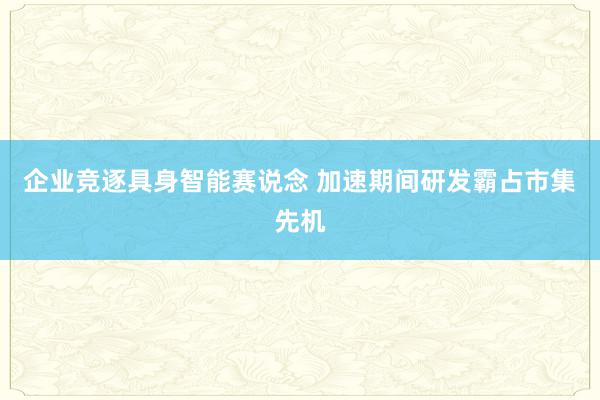 企业竞逐具身智能赛说念 加速期间研发霸占市集先机