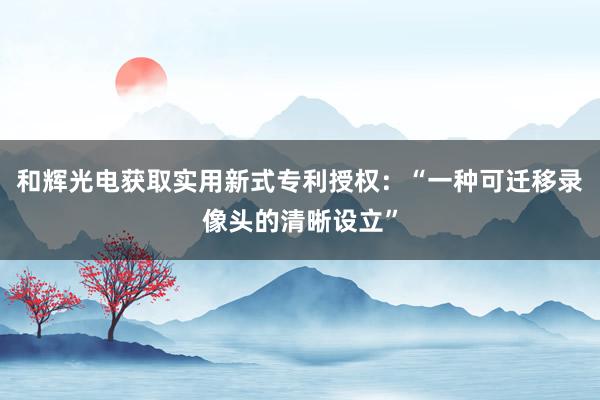 和辉光电获取实用新式专利授权：“一种可迁移录像头的清晰设立”