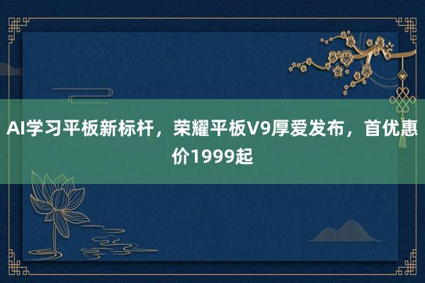 AI学习平板新标杆，荣耀平板V9厚爱发布，首优惠价1999起