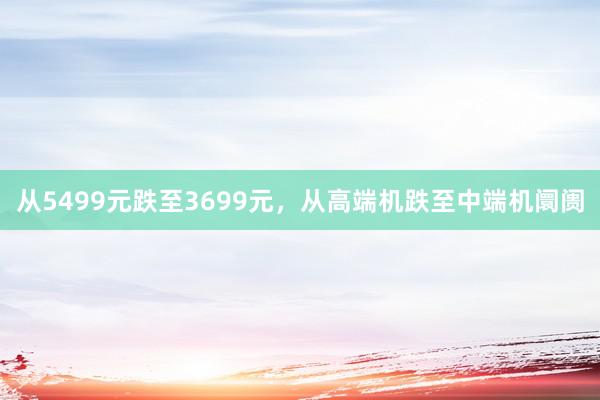 从5499元跌至3699元，从高端机跌至中端机阛阓