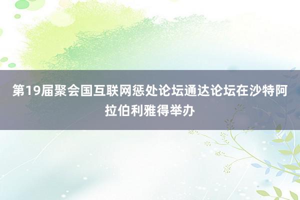 第19届聚会国互联网惩处论坛通达论坛在沙特阿拉伯利雅得举办