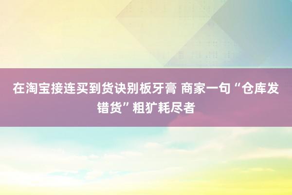 在淘宝接连买到货诀别板牙膏 商家一句“仓库发错货”粗犷耗尽者