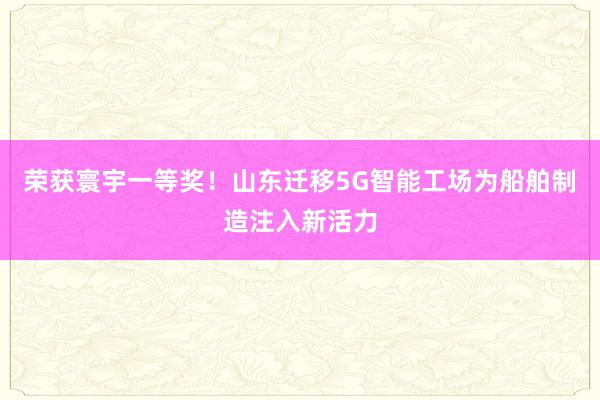 荣获寰宇一等奖！山东迁移5G智能工场为船舶制造注入新活力