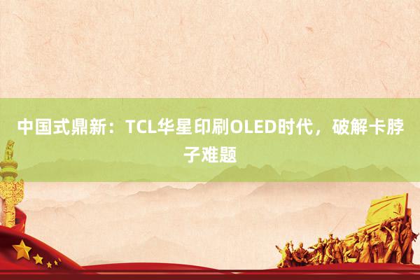 中国式鼎新：TCL华星印刷OLED时代，破解卡脖子难题