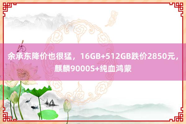 余承东降价也很猛，16GB+512GB跌价2850元，麒麟9000S+纯血鸿蒙