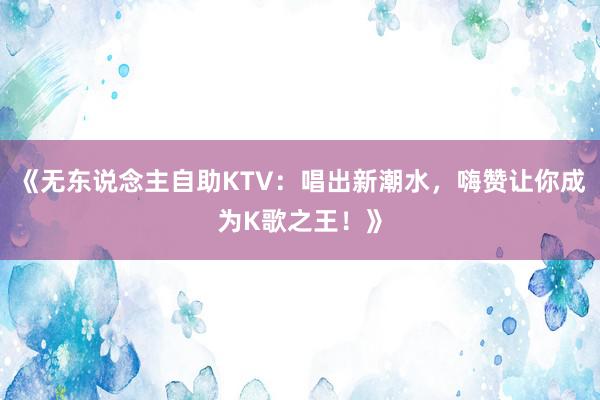 《无东说念主自助KTV：唱出新潮水，嗨赞让你成为K歌之王！》