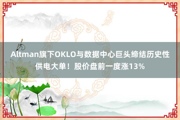 Altman旗下OKLO与数据中心巨头缔结历史性供电大单！股价盘前一度涨13%