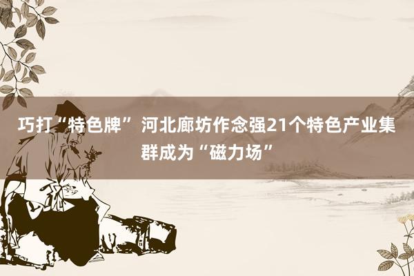 巧打“特色牌” 河北廊坊作念强21个特色产业集群成为“磁力场”