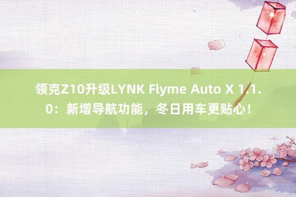 领克Z10升级LYNK Flyme Auto X 1.1.0：新增导航功能，冬日用车更贴心！