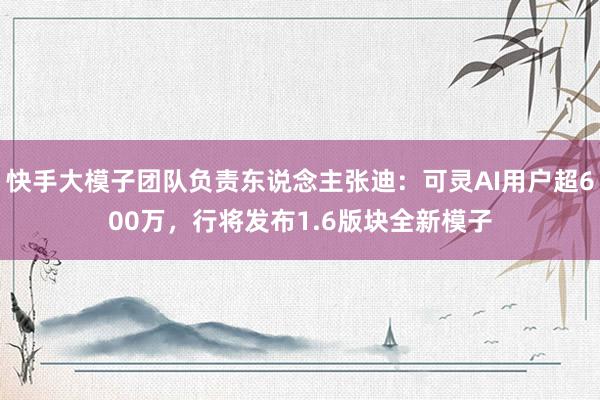 快手大模子团队负责东说念主张迪：可灵AI用户超600万，行将发布1.6版块全新模子