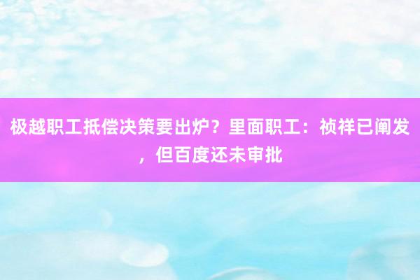 极越职工抵偿决策要出炉？里面职工：祯祥已阐发，但百度还未审批