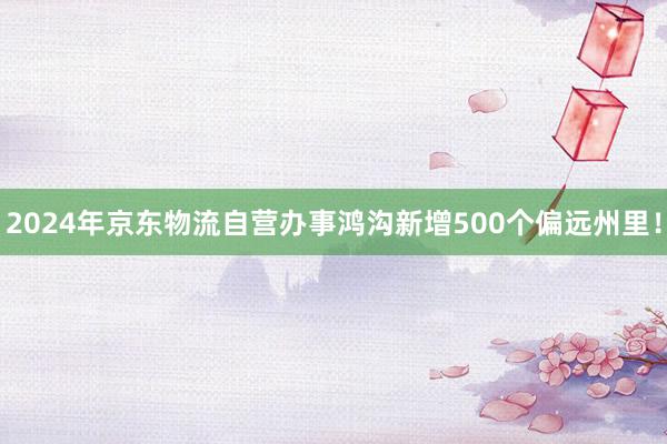 2024年京东物流自营办事鸿沟新增500个偏远州里！