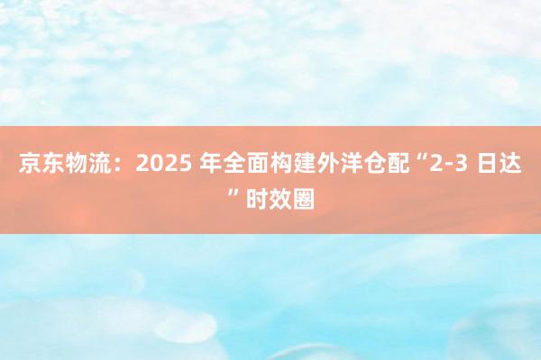 京东物流：2025 年全面构建外洋仓配“2-3 日达”时效圈