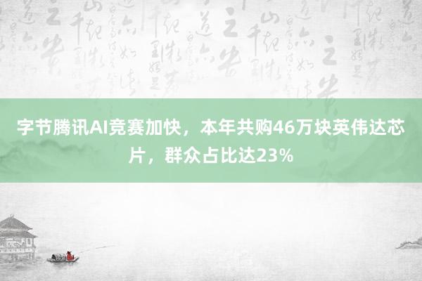 字节腾讯AI竞赛加快，本年共购46万块英伟达芯片，群众占比达23%